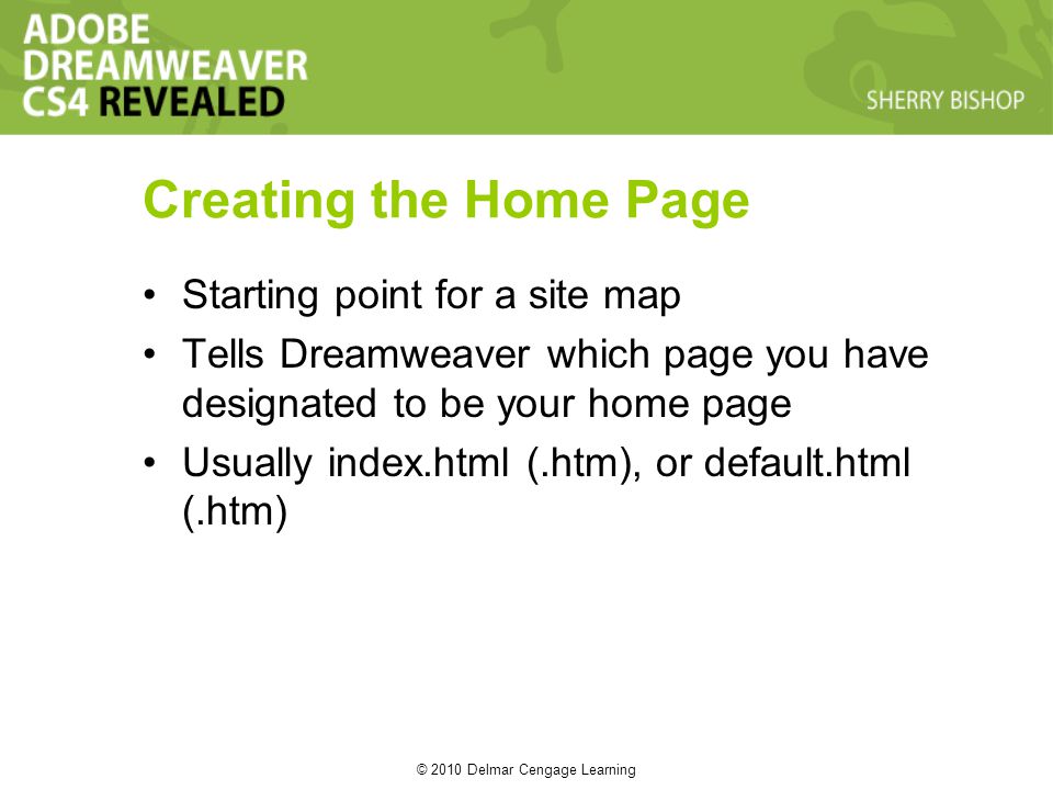 © 2010 Delmar Cengage Learning Creating the Home Page Starting point for a site map Tells Dreamweaver which page you have designated to be your home page Usually index.html (.htm), or default.html (.htm)