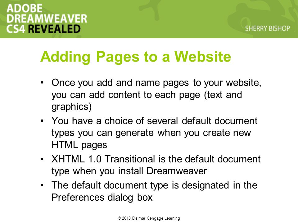 © 2010 Delmar Cengage Learning Adding Pages to a Website Once you add and name pages to your website, you can add content to each page (text and graphics) You have a choice of several default document types you can generate when you create new HTML pages XHTML 1.0 Transitional is the default document type when you install Dreamweaver The default document type is designated in the Preferences dialog box