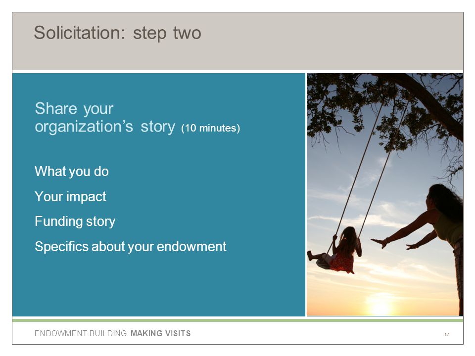 ENDOWMENT BUILDING: MAKING VISITS Solicitation: step two What you do Your impact Funding story Specifics about your endowment Share your organization’s story (10 minutes) 17