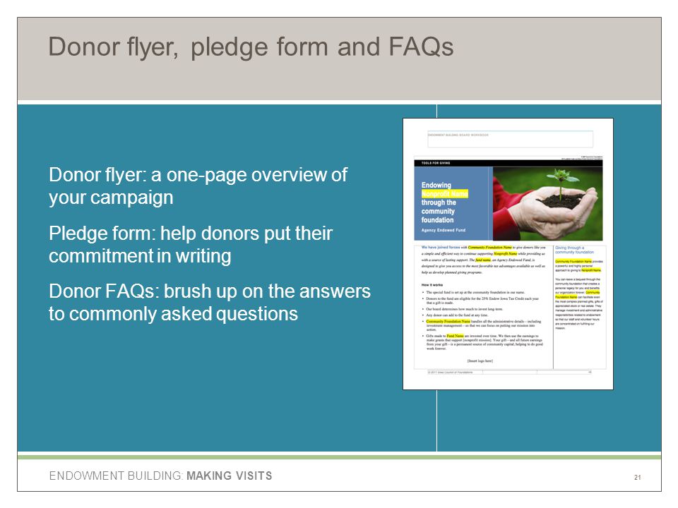 ENDOWMENT BUILDING: MAKING VISITS Donor flyer, pledge form and FAQs Donor flyer: a one-page overview of your campaign Pledge form: help donors put their commitment in writing Donor FAQs: brush up on the answers to commonly asked questions 21