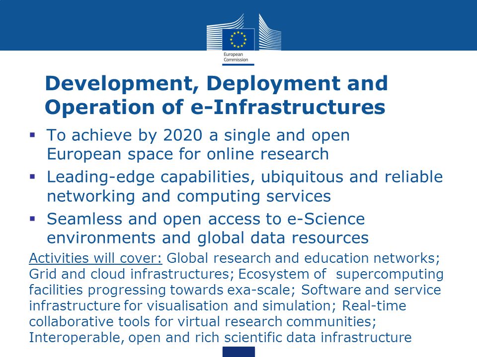Development, Deployment and Operation of e-Infrastructures  To achieve by 2020 a single and open European space for online research  Leading-edge capabilities, ubiquitous and reliable networking and computing services  Seamless and open access to e-Science environments and global data resources Activities will cover: Global research and education networks; Grid and cloud infrastructures; Ecosystem of supercomputing facilities progressing towards exa-scale; Software and service infrastructure for visualisation and simulation; Real-time collaborative tools for virtual research communities; Interoperable, open and rich scientific data infrastructure