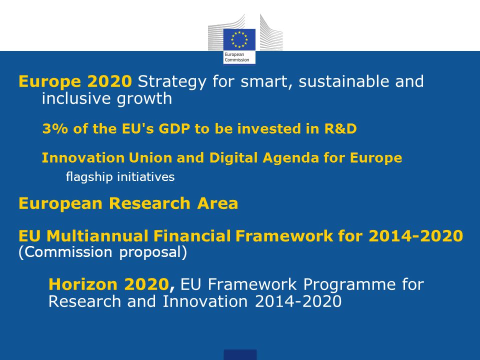 Europe 2020 Strategy for smart, sustainable and inclusive growth 3% of the EU s GDP to be invested in R&D Innovation Union and Digital Agenda for Europe flagship initiatives European Research Area EU Multiannual Financial Framework for (Commission proposal) Horizon 2020, EU Framework Programme for Research and Innovation