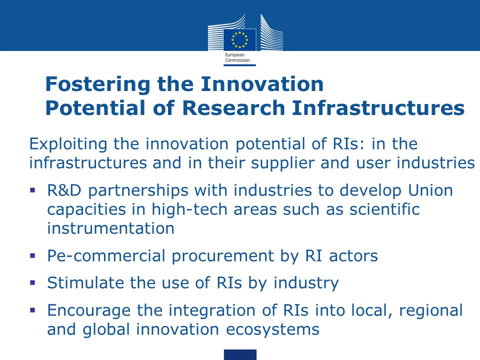 Fostering the Innovation Potential of Research Infrastructures Exploiting the innovation potential of RIs: in the infrastructures and in their supplier and user industries  R&D partnerships with industries to develop Union capacities in high-tech areas such as scientific instrumentation  Pe-commercial procurement by RI actors  Stimulate the use of RIs by industry  Encourage the integration of RIs into local, regional and global innovation ecosystems