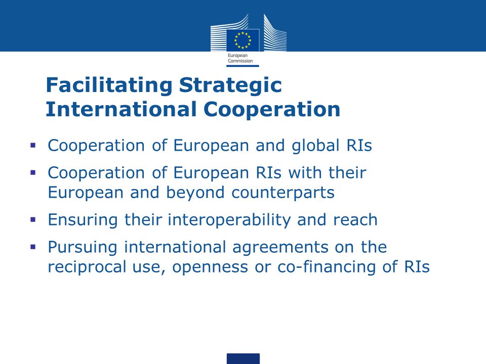 Facilitating Strategic International Cooperation  Cooperation of European and global RIs  Cooperation of European RIs with their European and beyond counterparts  Ensuring their interoperability and reach  Pursuing international agreements on the reciprocal use, openness or co-financing of RIs