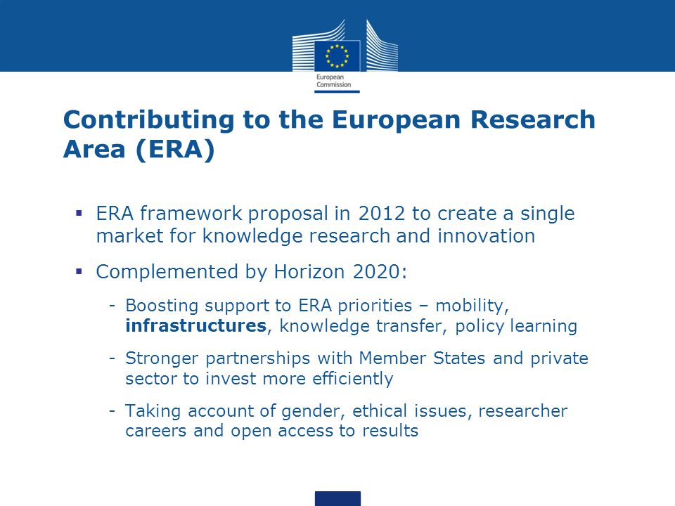 Contributing to the European Research Area (ERA)  ERA framework proposal in 2012 to create a single market for knowledge research and innovation  Complemented by Horizon 2020: -Boosting support to ERA priorities – mobility, infrastructures, knowledge transfer, policy learning -Stronger partnerships with Member States and private sector to invest more efficiently -Taking account of gender, ethical issues, researcher careers and open access to results