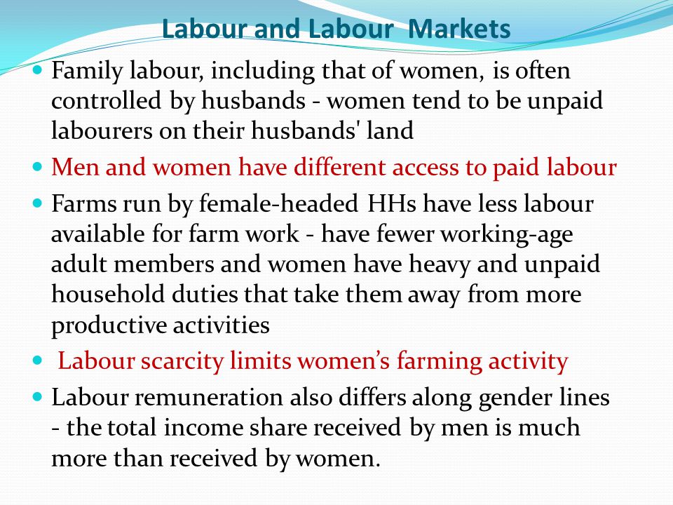 Labour and Labour Markets Family labour, including that of women, is often controlled by husbands - women tend to be unpaid labourers on their husbands land Men and women have different access to paid labour Farms run by female-headed HHs have less labour available for farm work - have fewer working-age adult members and women have heavy and unpaid household duties that take them away from more productive activities Labour scarcity limits women’s farming activity Labour remuneration also differs along gender lines - the total income share received by men is much more than received by women.
