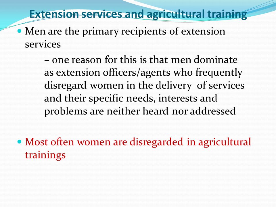 Extension services and agricultural training Men are the primary recipients of extension services – one reason for this is that men dominate as extension officers/agents who frequently disregard women in the delivery of services and their specific needs, interests and problems are neither heard nor addressed Most often women are disregarded in agricultural trainings