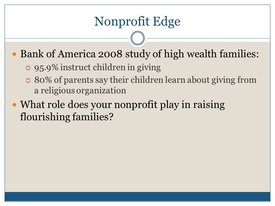 Nonprofit Edge Bank of America 2008 study of high wealth families:  95.9% instruct children in giving  80% of parents say their children learn about giving from a religious organization What role does your nonprofit play in raising flourishing families