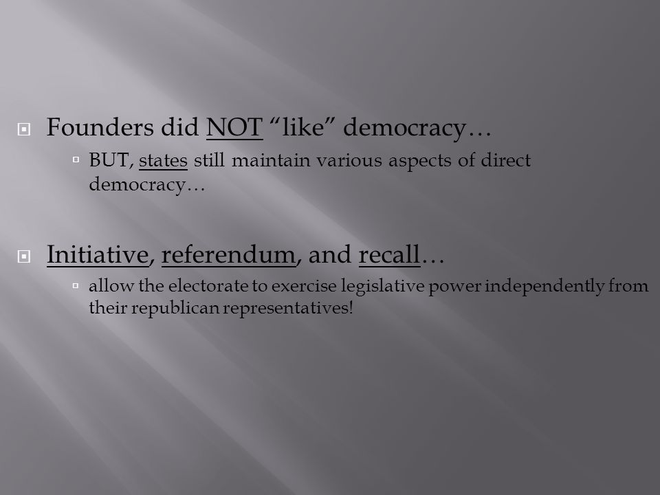  Founders did NOT like democracy…  BUT, states still maintain various aspects of direct democracy…  Initiative, referendum, and recall…  allow the electorate to exercise legislative power independently from their republican representatives!