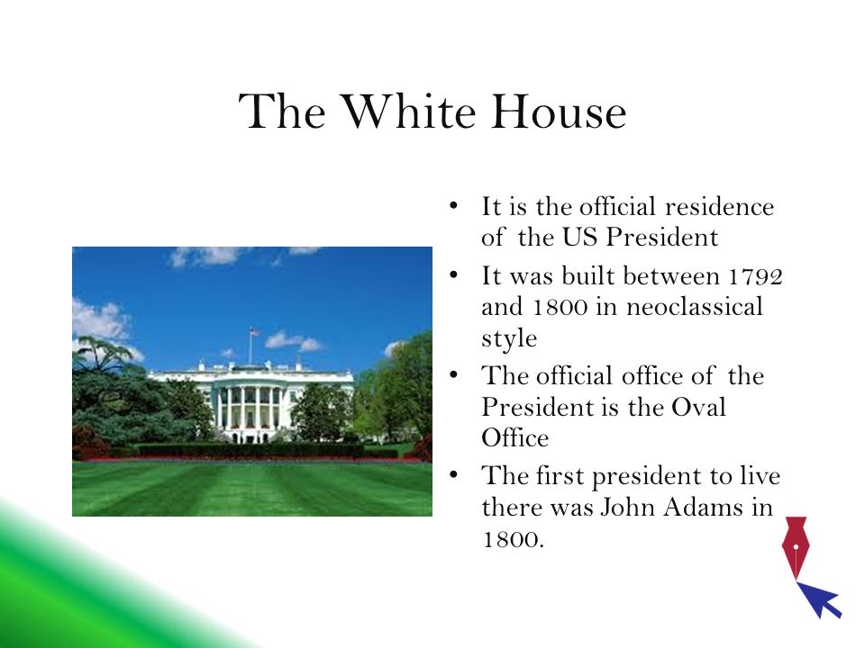 The White House It is the official residence of the US President It was built between 1792 and 1800 in neoclassical style The official office of the President is the Oval Office The first president to live there was John Adams in 1800.