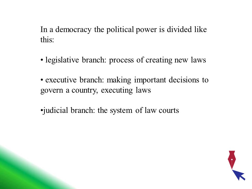 In a democracy the political power is divided like this: legislative branch: process of creating new laws executive branch: making important decisions to govern a country, executing laws judicial branch: the system of law courts