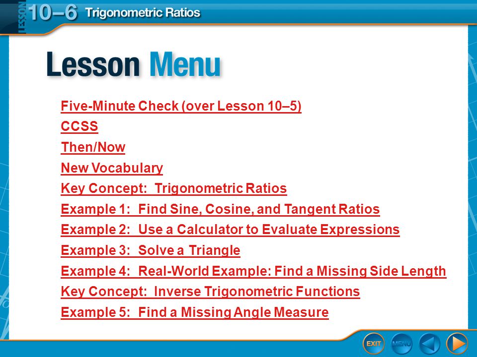 Lesson Menu Five-Minute Check (over Lesson 10–5) CCSS Then/Now New Vocabulary Key Concept: Trigonometric Ratios Example 1:Find Sine, Cosine, and Tangent Ratios Example 2:Use a Calculator to Evaluate Expressions Example 3:Solve a Triangle Example 4:Real-World Example: Find a Missing Side Length Key Concept: Inverse Trigonometric Functions Example 5:Find a Missing Angle Measure