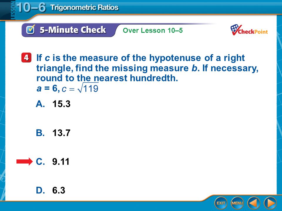 Over Lesson 10–5 5-Minute Check 3 A.15.3 B.13.7 C.9.11 D.6.3 If c is the measure of the hypotenuse of a right triangle, find the missing measure b.