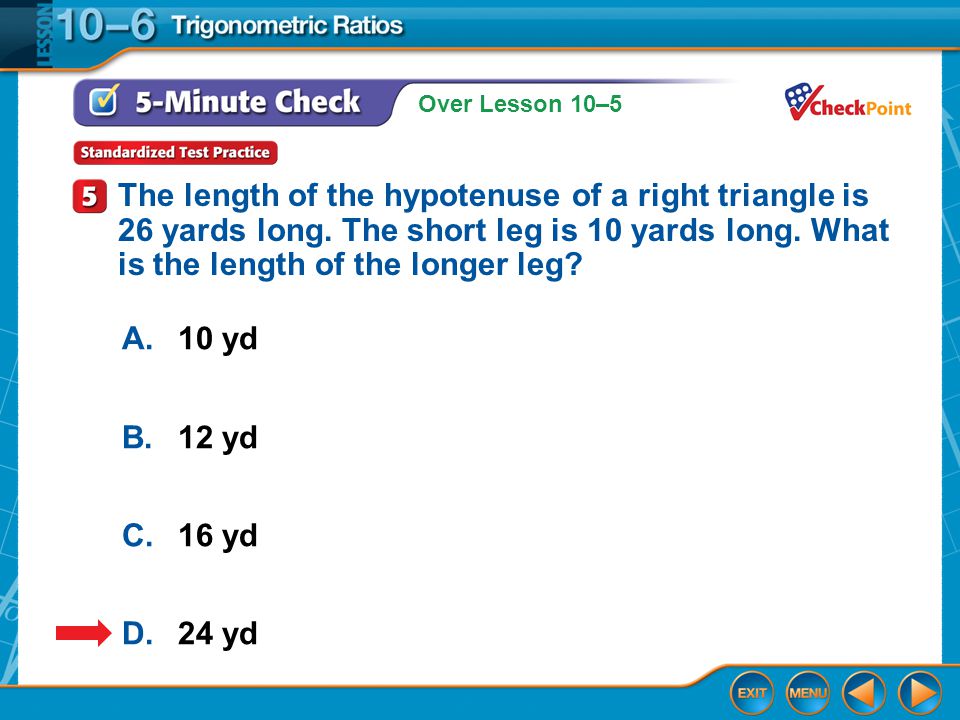Over Lesson 10–5 5-Minute Check 4 A.10 yd B.12 yd C.16 yd D.24 yd The length of the hypotenuse of a right triangle is 26 yards long.