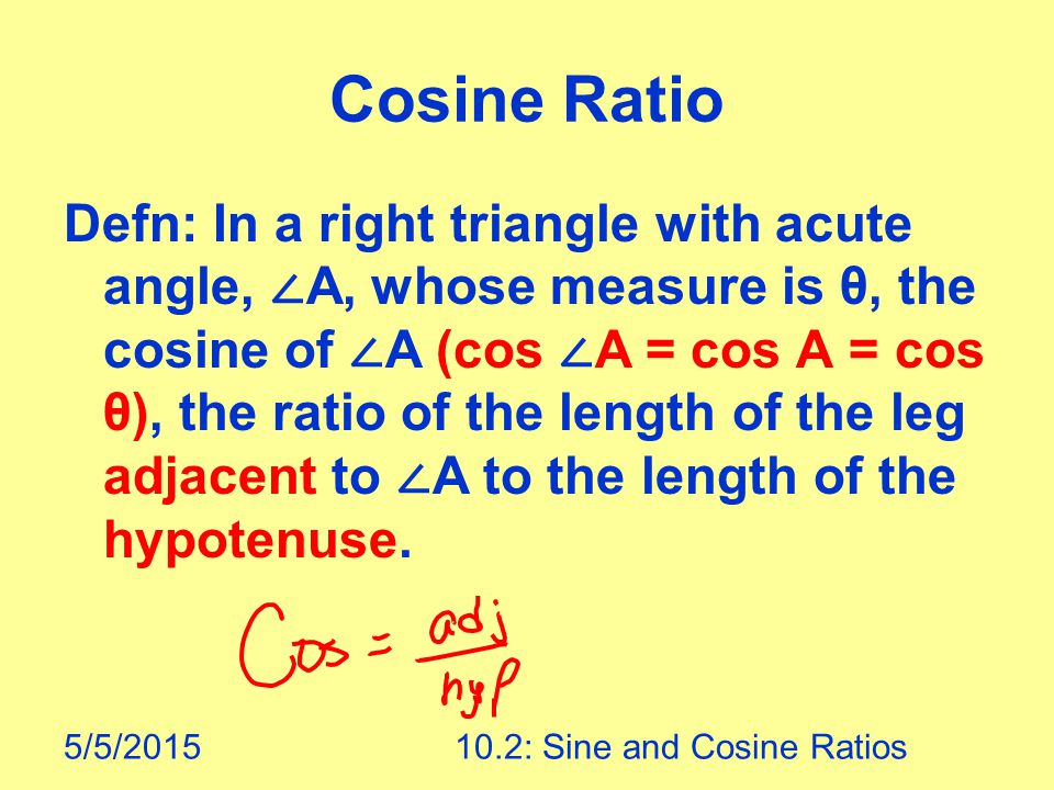 5/5/ : Sine and Cosine Ratios Cosine Ratio Defn: In a right triangle with acute angle, ∠ A, whose measure is θ, the cosine of ∠ A (cos ∠ A = cos A = cos θ), the ratio of the length of the leg adjacent to ∠ A to the length of the hypotenuse.