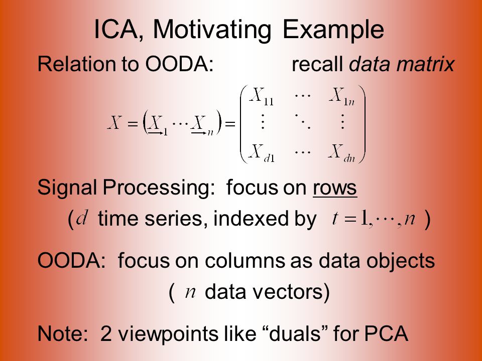 ICA, Motivating Example Relation to OODA: recall data matrix Signal Processing: focus on rows ( time series, indexed by ) OODA: focus on columns as data objects ( data vectors) Note: 2 viewpoints like duals for PCA