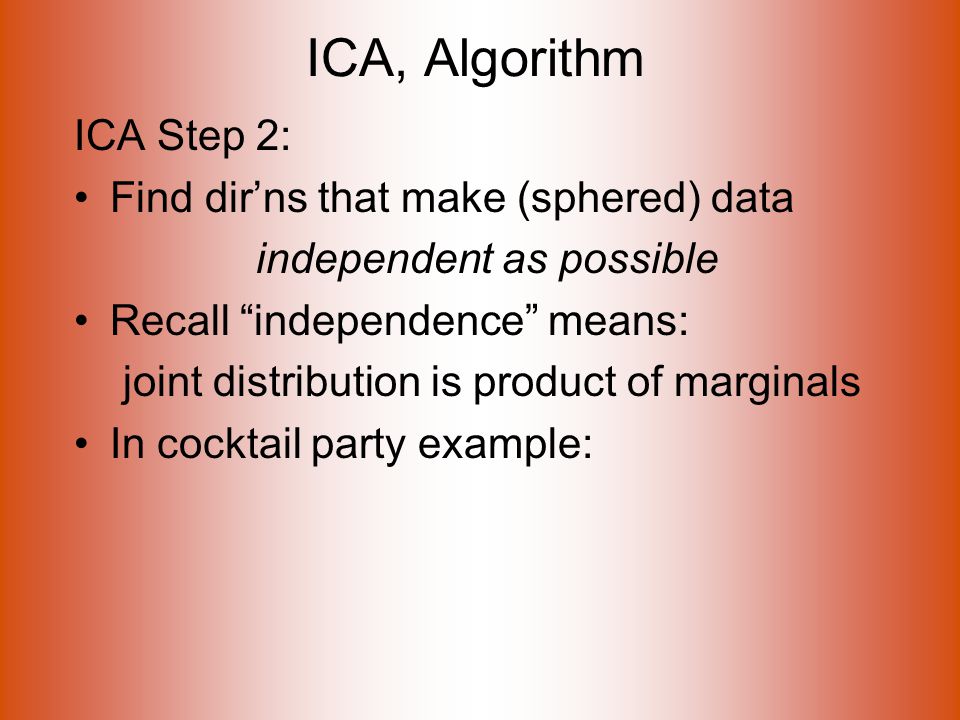ICA, Algorithm ICA Step 2: Find dir’ns that make (sphered) data independent as possible Recall independence means: joint distribution is product of marginals In cocktail party example: