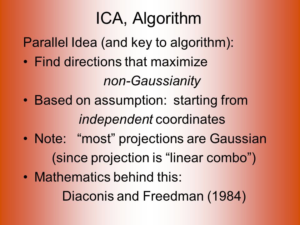 ICA, Algorithm Parallel Idea (and key to algorithm): Find directions that maximize non-Gaussianity Based on assumption: starting from independent coordinates Note: most projections are Gaussian (since projection is linear combo ) Mathematics behind this: Diaconis and Freedman (1984)