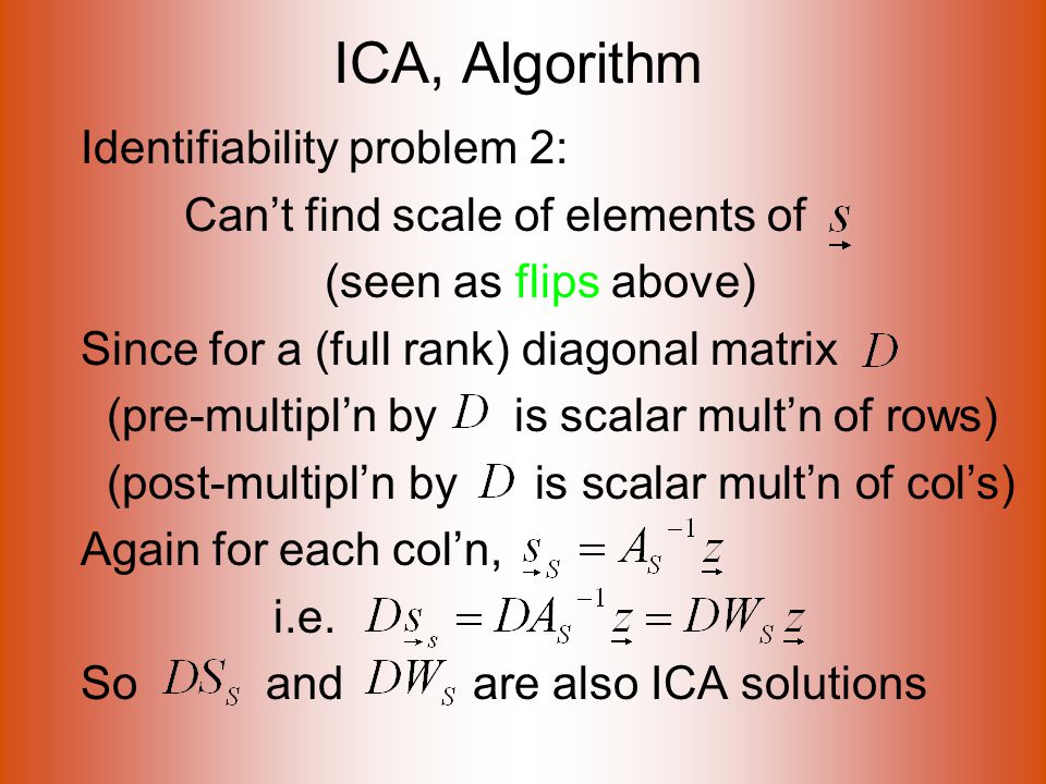 ICA, Algorithm Identifiability problem 2: Can’t find scale of elements of (seen as flips above) Since for a (full rank) diagonal matrix (pre-multipl’n by is scalar mult’n of rows) (post-multipl’n by is scalar mult’n of col’s) Again for each col’n, i.e.