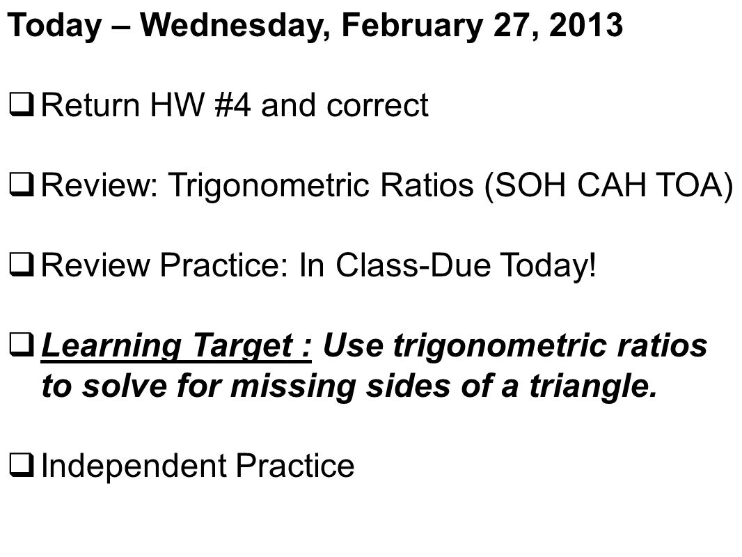 Today – Wednesday, February 27, 2013  Return HW #4 and correct  Review: Trigonometric Ratios (SOH CAH TOA)  Review Practice: In Class-Due Today.