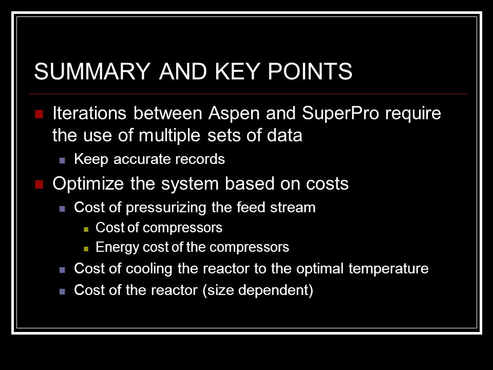 SUMMARY AND KEY POINTS Iterations between Aspen and SuperPro require the use of multiple sets of data Keep accurate records Optimize the system based on costs Cost of pressurizing the feed stream Cost of compressors Energy cost of the compressors Cost of cooling the reactor to the optimal temperature Cost of the reactor (size dependent)