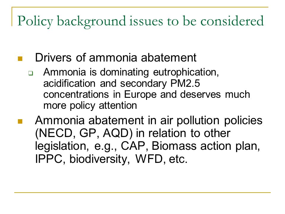 Policy background issues to be considered Drivers of ammonia abatement  Ammonia is dominating eutrophication, acidification and secondary PM2.5 concentrations in Europe and deserves much more policy attention Ammonia abatement in air pollution policies (NECD, GP, AQD) in relation to other legislation, e.g., CAP, Biomass action plan, IPPC, biodiversity, WFD, etc.