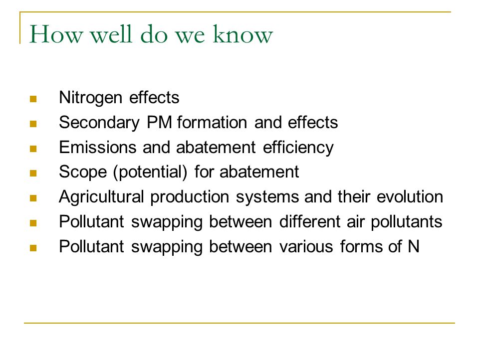 How well do we know Nitrogen effects Secondary PM formation and effects Emissions and abatement efficiency Scope (potential) for abatement Agricultural production systems and their evolution Pollutant swapping between different air pollutants Pollutant swapping between various forms of N