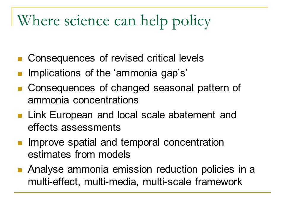 Where science can help policy Consequences of revised critical levels Implications of the ‘ammonia gap’s’ Consequences of changed seasonal pattern of ammonia concentrations Link European and local scale abatement and effects assessments Improve spatial and temporal concentration estimates from models Analyse ammonia emission reduction policies in a multi-effect, multi-media, multi-scale framework
