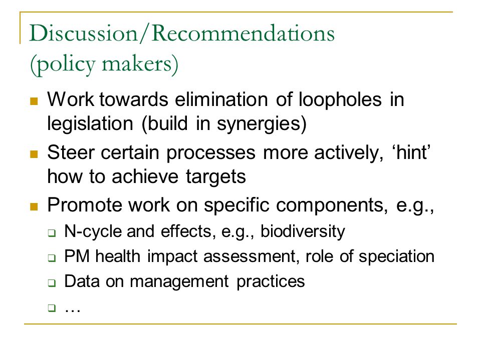 Discussion/Recommendations (policy makers) Work towards elimination of loopholes in legislation (build in synergies) Steer certain processes more actively, ‘hint’ how to achieve targets Promote work on specific components, e.g.,  N-cycle and effects, e.g., biodiversity  PM health impact assessment, role of speciation  Data on management practices ……