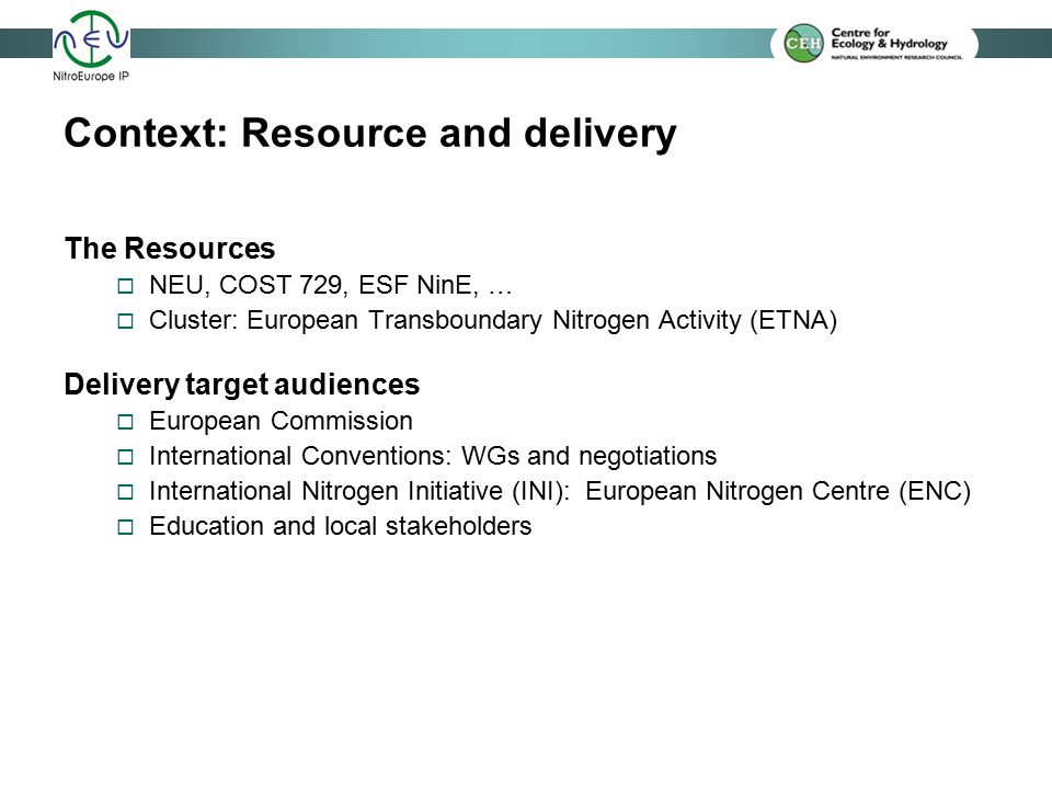 Context: Resource and delivery The Resources  NEU, COST 729, ESF NinE, …  Cluster: European Transboundary Nitrogen Activity (ETNA) Delivery target audiences  European Commission  International Conventions: WGs and negotiations  International Nitrogen Initiative (INI): European Nitrogen Centre (ENC)  Education and local stakeholders