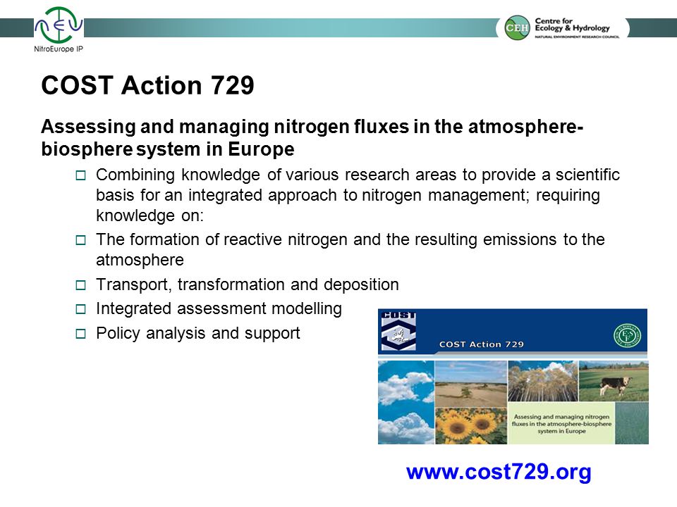 COST Action 729 Assessing and managing nitrogen fluxes in the atmosphere- biosphere system in Europe  Combining knowledge of various research areas to provide a scientific basis for an integrated approach to nitrogen management; requiring knowledge on:  The formation of reactive nitrogen and the resulting emissions to the atmosphere  Transport, transformation and deposition  Integrated assessment modelling  Policy analysis and support