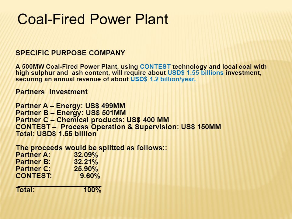 Coal-Fired Power Plant SPECIFIC PURPOSE COMPANY A 500MW Coal-Fired Power Plant, using CONTEST technology and local coal with high sulphur and ash content, will require about USD$ 1.55 billions investment, securing an annual revenue of about USD$ 1.2 billion/year.