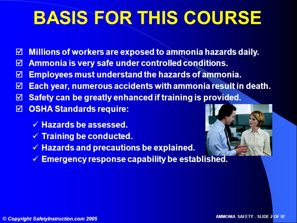 © Copyright SafetyInstruction.com 2005 AMMONIA SAFETY - SLIDE 2 OF 97 BASIS FOR THIS COURSE  Millions of workers are exposed to ammonia hazards daily.