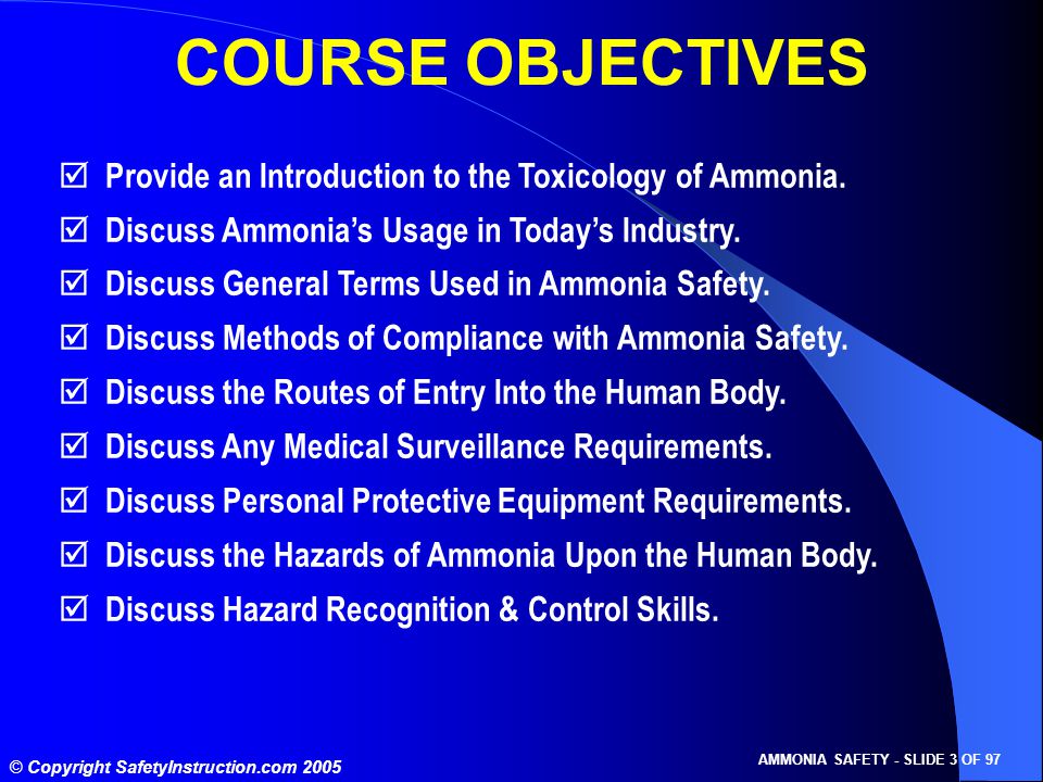 © Copyright SafetyInstruction.com 2005 AMMONIA SAFETY - SLIDE 3 OF 97 COURSE OBJECTIVES  Provide an Introduction to the Toxicology of Ammonia.
