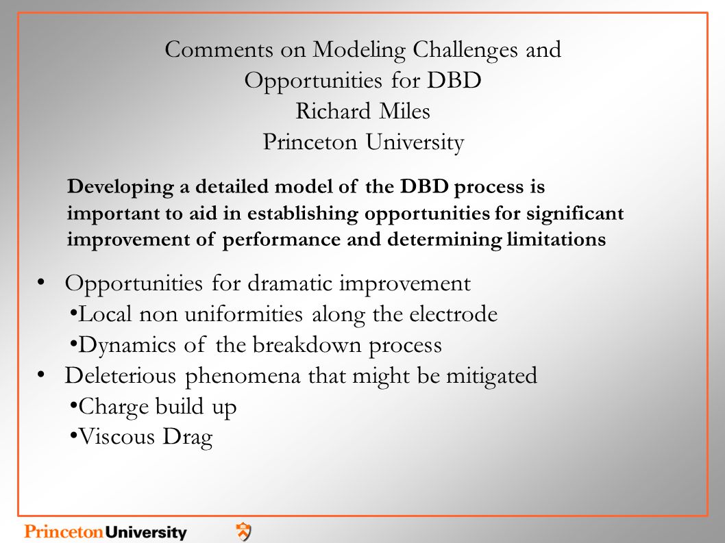 Opportunities for dramatic improvement Local non uniformities along the electrode Dynamics of the breakdown process Deleterious phenomena that might be mitigated Charge build up Viscous Drag Comments on Modeling Challenges and Opportunities for DBD Richard Miles Princeton University Developing a detailed model of the DBD process is important to aid in establishing opportunities for significant improvement of performance and determining limitations