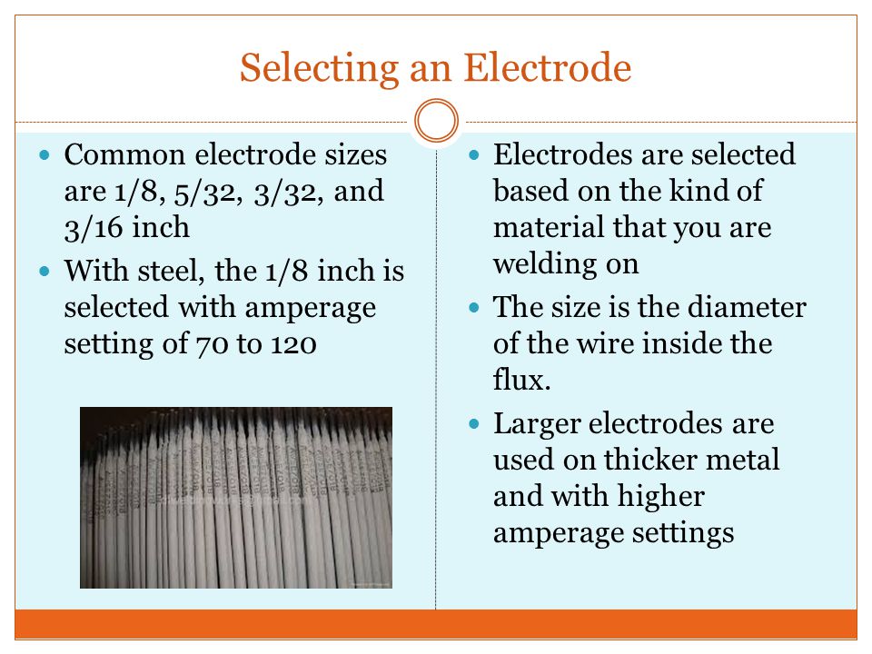 Selecting an Electrode Common electrode sizes are 1/8, 5/32, 3/32, and 3/16 inch With steel, the 1/8 inch is selected with amperage setting of 70 to 120 Electrodes are selected based on the kind of material that you are welding on The size is the diameter of the wire inside the flux.