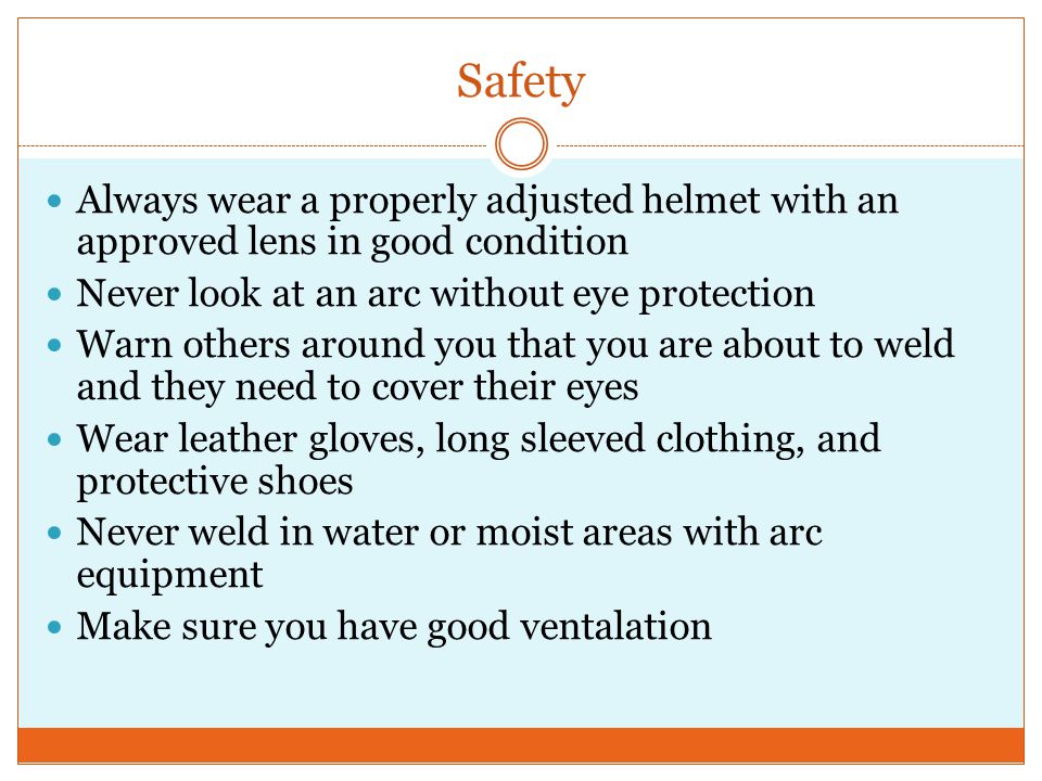 Safety Always wear a properly adjusted helmet with an approved lens in good condition Never look at an arc without eye protection Warn others around you that you are about to weld and they need to cover their eyes Wear leather gloves, long sleeved clothing, and protective shoes Never weld in water or moist areas with arc equipment Make sure you have good ventalation