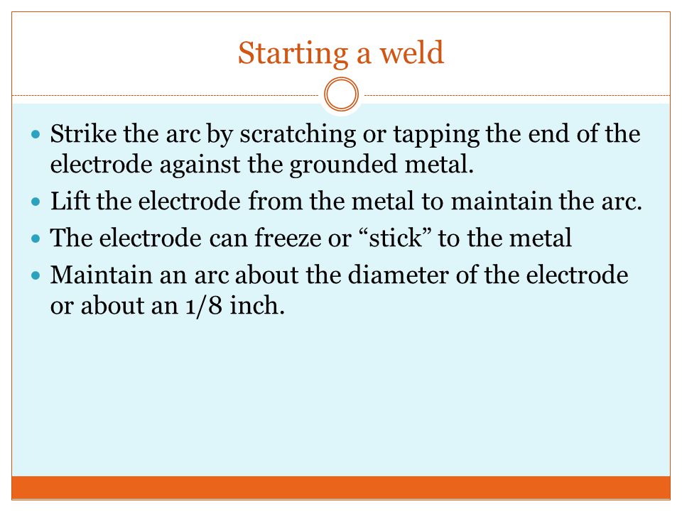 Starting a weld Strike the arc by scratching or tapping the end of the electrode against the grounded metal.