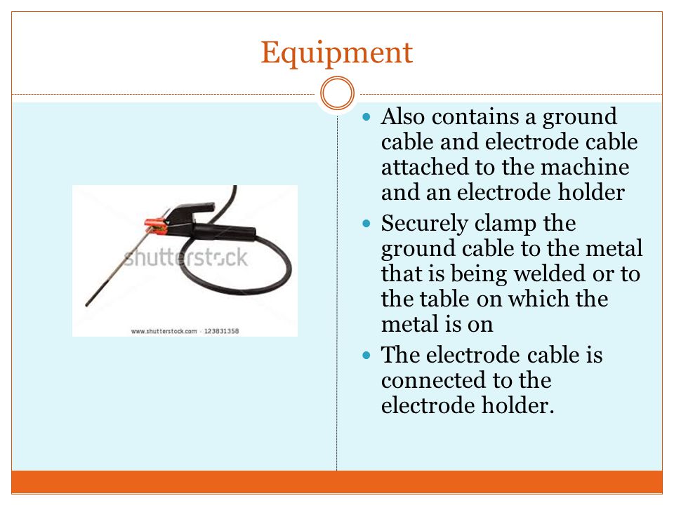 Equipment Also contains a ground cable and electrode cable attached to the machine and an electrode holder Securely clamp the ground cable to the metal that is being welded or to the table on which the metal is on The electrode cable is connected to the electrode holder.