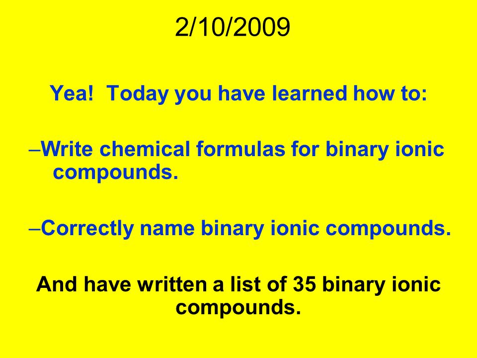 2/10/2009 Yea. Today you have learned how to: –Write chemical formulas for binary ionic compounds.