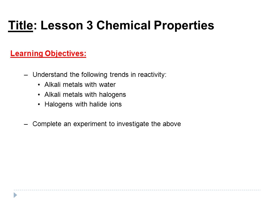 Title: Lesson 3 Chemical Properties Learning Objectives: –Understand the following trends in reactivity: Alkali metals with water Alkali metals with halogens Halogens with halide ions –Complete an experiment to investigate the above