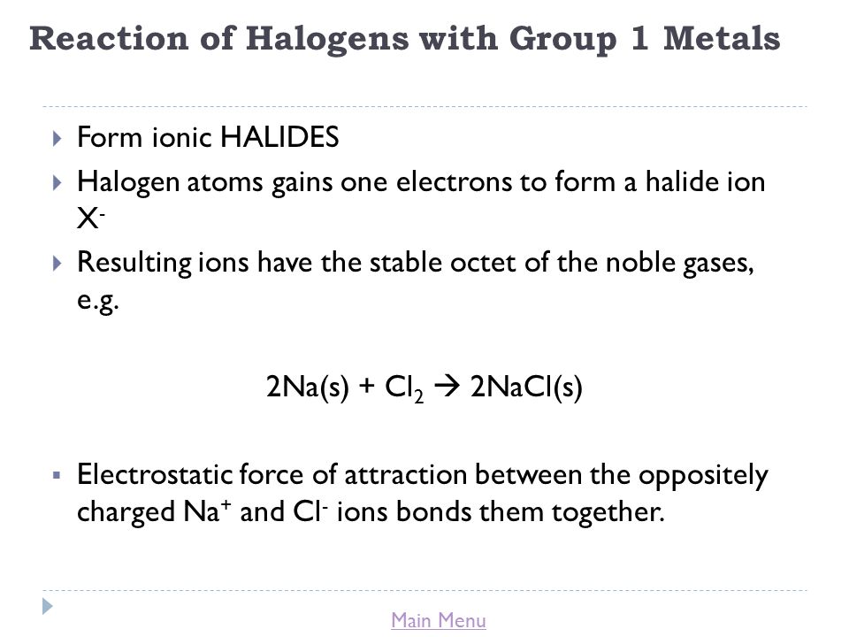 Main Menu Reaction of Halogens with Group 1 Metals  Form ionic HALIDES  Halogen atoms gains one electrons to form a halide ion X -  Resulting ions have the stable octet of the noble gases, e.g.