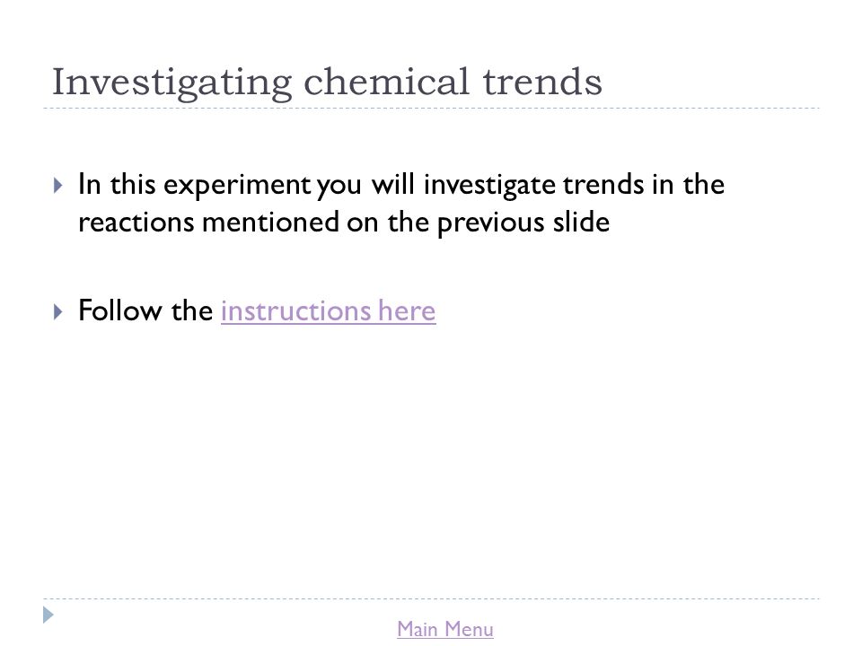 Main Menu Investigating chemical trends  In this experiment you will investigate trends in the reactions mentioned on the previous slide  Follow the instructions hereinstructions here