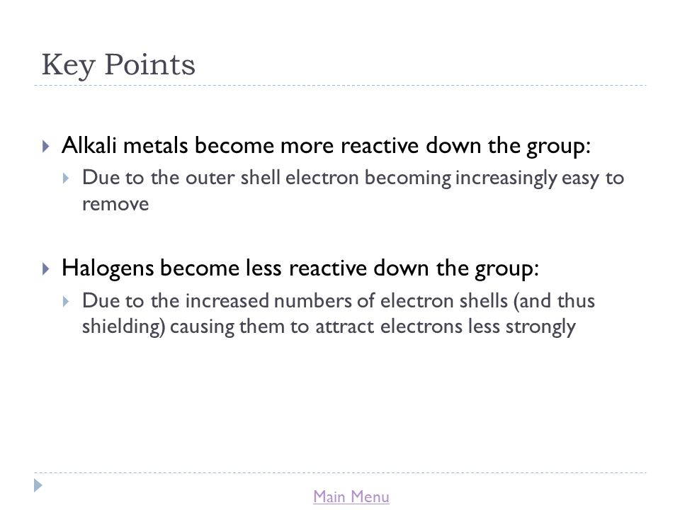 Main Menu Key Points  Alkali metals become more reactive down the group:  Due to the outer shell electron becoming increasingly easy to remove  Halogens become less reactive down the group:  Due to the increased numbers of electron shells (and thus shielding) causing them to attract electrons less strongly