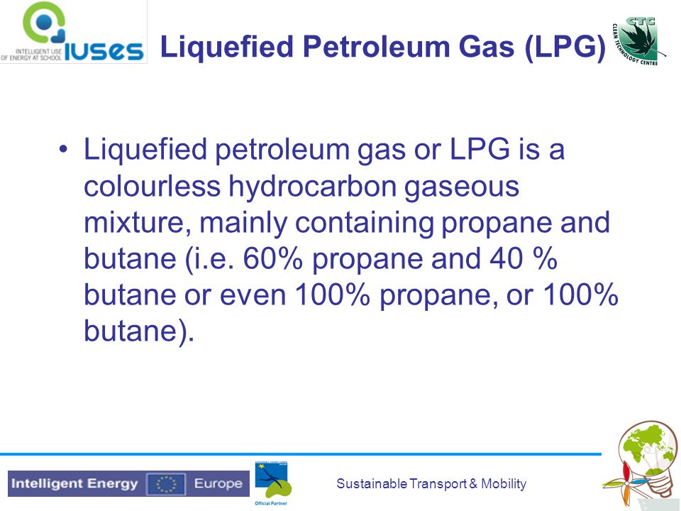 Sustainable Transport & Mobility Liquefied Petroleum Gas (LPG) Liquefied petroleum gas or LPG is a colourless hydrocarbon gaseous mixture, mainly containing propane and butane (i.e.