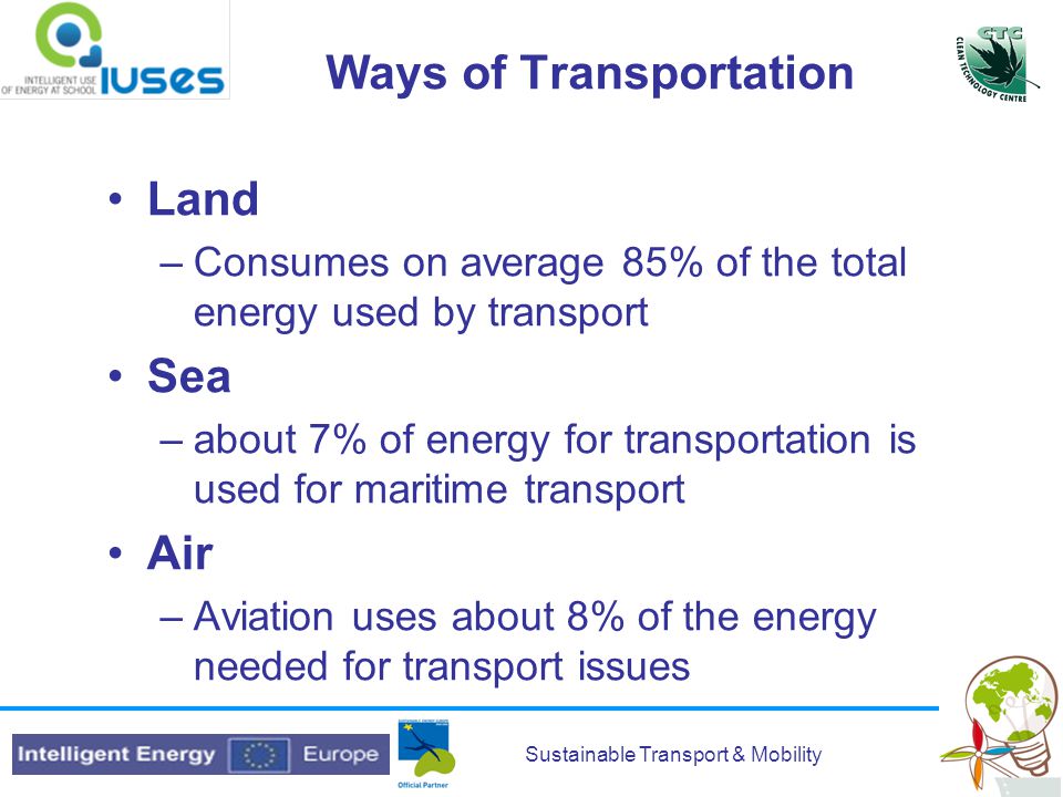 Sustainable Transport & Mobility Ways of Transportation Land –Consumes on average 85% of the total energy used by transport Sea –about 7% of energy for transportation is used for maritime transport Air –Aviation uses about 8% of the energy needed for transport issues