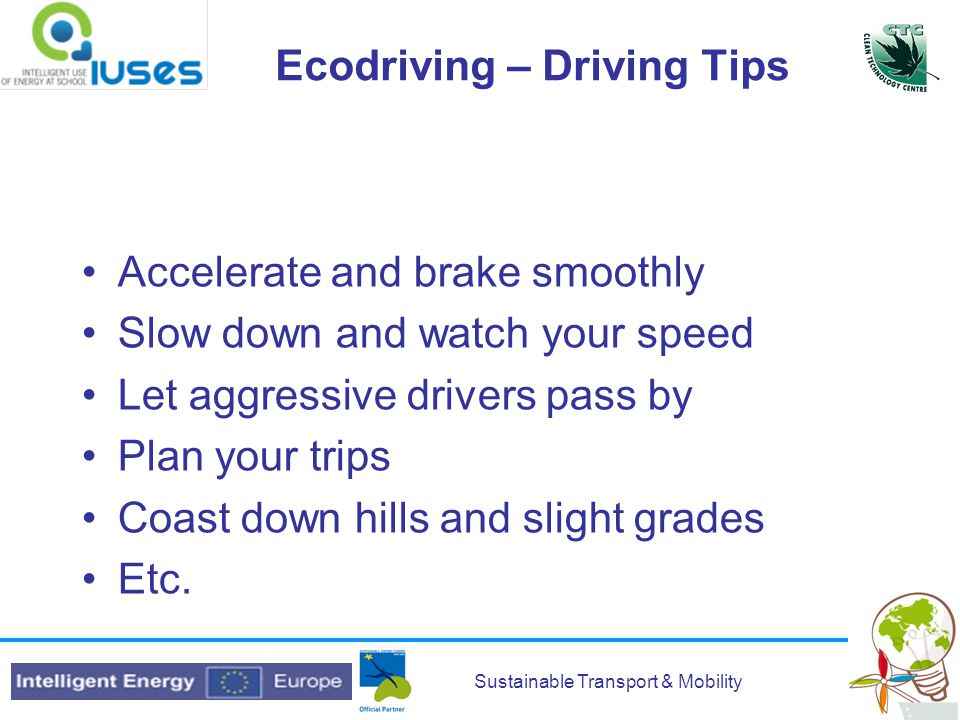 Sustainable Transport & Mobility Ecodriving – Driving Tips Accelerate and brake smoothly Slow down and watch your speed Let aggressive drivers pass by Plan your trips Coast down hills and slight grades Etc.