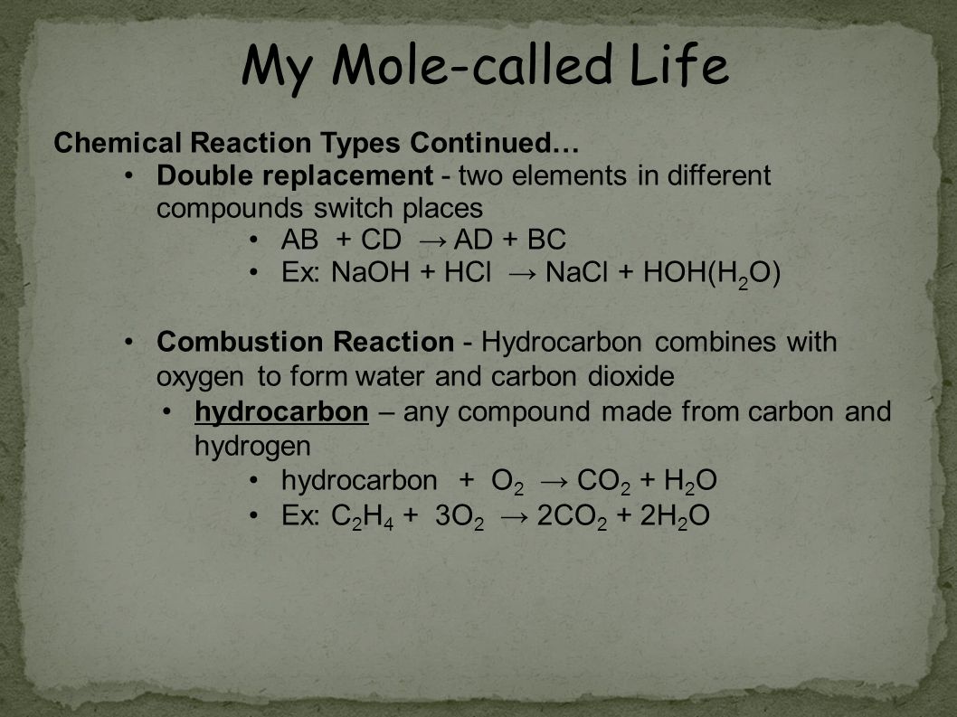 Chemical Reaction Types Continued… Double replacement - two elements in different compounds switch places AB + CD → AD + BC Ex: NaOH + HCl → NaCl + HOH(H 2 O) Combustion Reaction - Hydrocarbon combines with oxygen to form water and carbon dioxide hydrocarbon – any compound made from carbon and hydrogen hydrocarbon + O 2 → CO 2 + H 2 O Ex: C 2 H 4 + 3O 2 → 2CO 2 + 2H 2 O My Mole-called Life