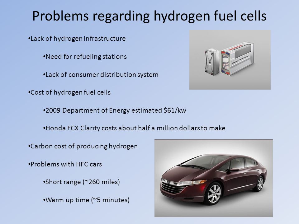 Problems regarding hydrogen fuel cells Lack of hydrogen infrastructure Need for refueling stations Lack of consumer distribution system Cost of hydrogen fuel cells 2009 Department of Energy estimated $61/kw Honda FCX Clarity costs about half a million dollars to make Carbon cost of producing hydrogen Problems with HFC cars Short range (~260 miles) Warm up time (~5 minutes)