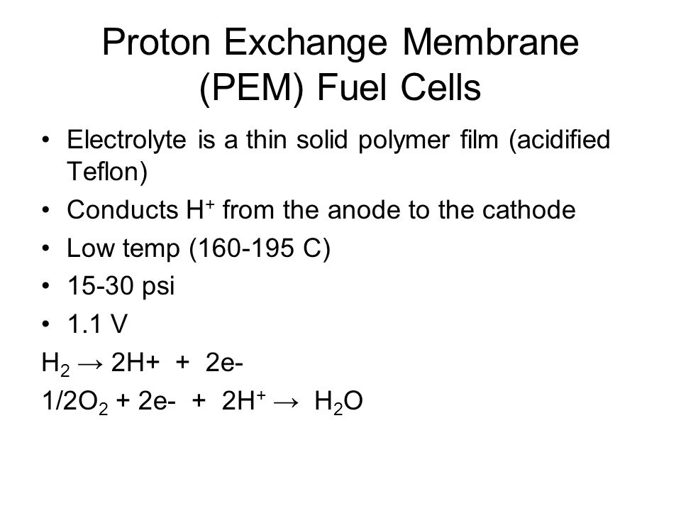 Proton Exchange Membrane (PEM) Fuel Cells Electrolyte is a thin solid polymer film (acidified Teflon) Conducts H + from the anode to the cathode Low temp ( C) psi 1.1 V H 2 → 2H+ + 2e- 1/2O 2 + 2e- + 2H + → H 2 O